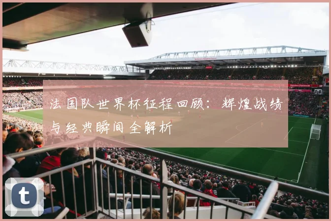 法国队世界杯征程回顾:辉煌战绩与经典瞬间全解析