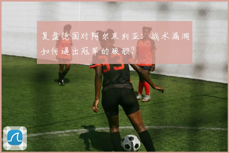 复盘德国对阿尔及利亚：战术漏洞如何逼出冠军的狼狈？