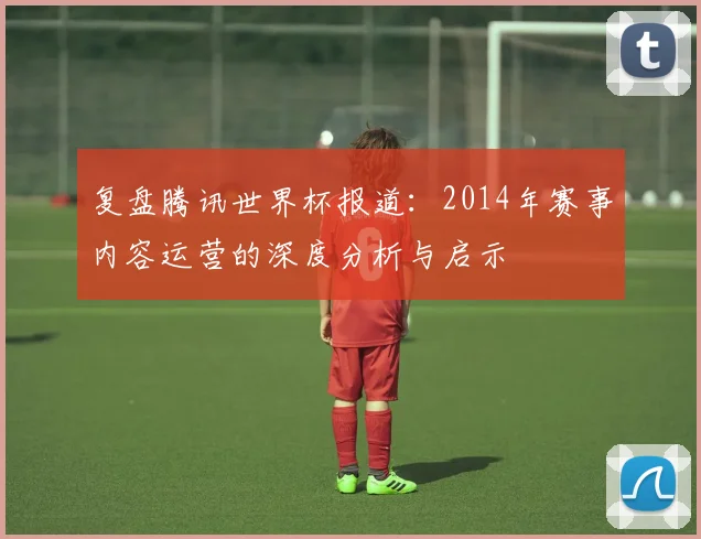 复盘腾讯世界杯报道：2014年赛事内容运营的深度分析与启示