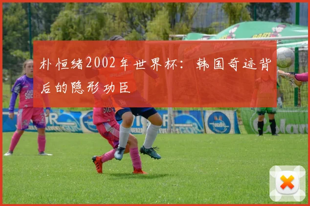 朴恒绪2002年世界杯:韩国奇迹背后的隐形功臣