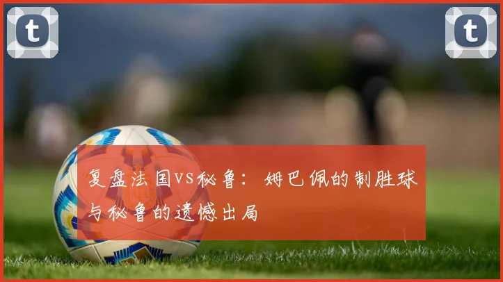 复盘法国vs秘鲁：姆巴佩的制胜球与秘鲁的遗憾出局