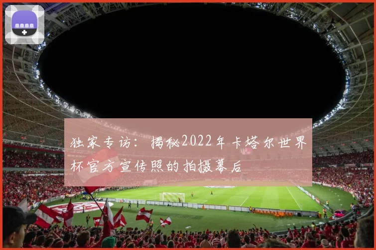 独家专访：揭秘2022年卡塔尔世界杯官方宣传照的拍摄幕后