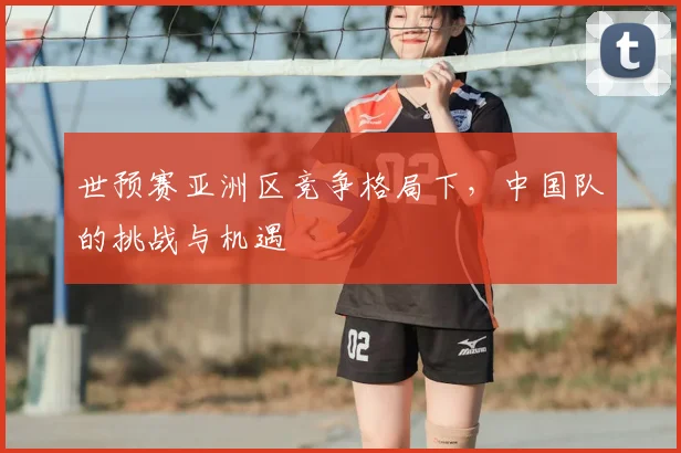 世预赛亚洲区竞争格局下，中国队的挑战与机遇