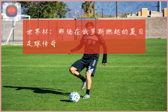 世界杯：那场在俄罗斯燃起的夏日足球传奇