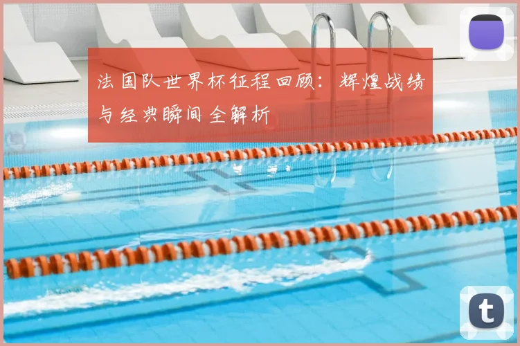 法国队世界杯征程回顾：辉煌战绩与经典瞬间全解析