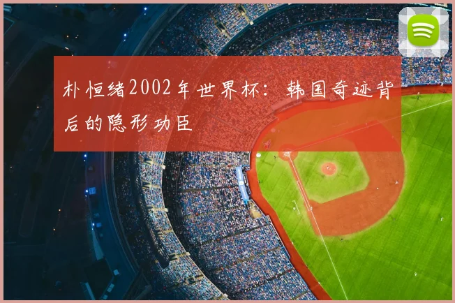 朴恒绪2002年世界杯:韩国奇迹背后的隐形功臣