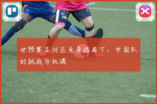 世预赛亚洲区竞争格局下，中国队的挑战与机遇
