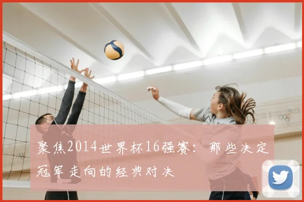 聚焦2014世界杯16强赛：那些决定冠军走向的经典对决