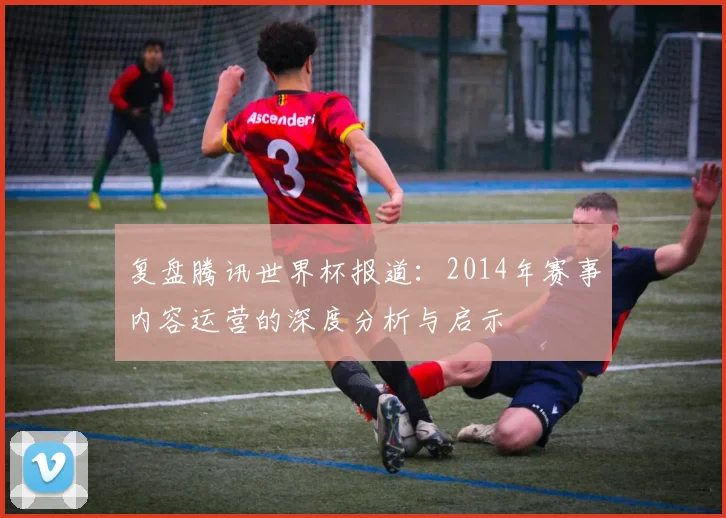 复盘腾讯世界杯报道：2014年赛事内容运营的深度分析与启示