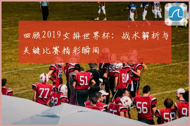 回顾2019女排世界杯：战术解析与关键比赛精彩瞬间