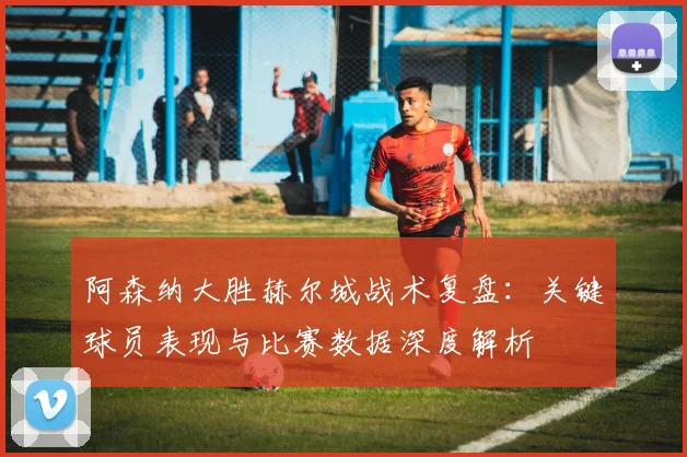 阿森纳大胜赫尔城战术复盘：关键球员表现与比赛数据深度解析