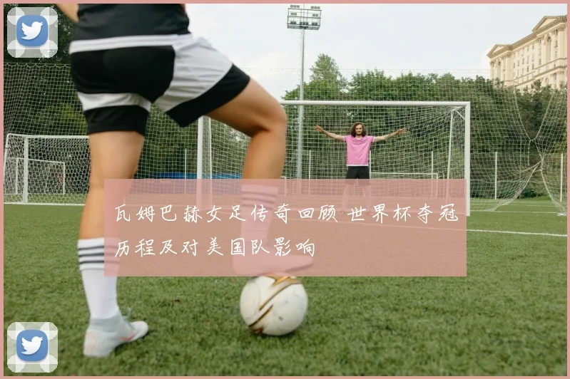 瓦姆巴赫女足传奇回顾 世界杯夺冠历程及对美国队影响