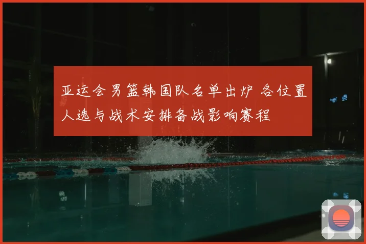 亚运会男篮韩国队名单出炉 各位置人选与战术安排备战影响赛程