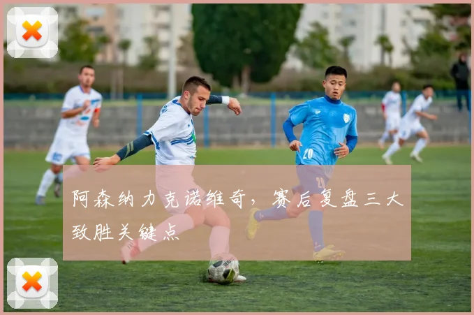 阿森纳力克诺维奇，赛后复盘三大致胜关键点