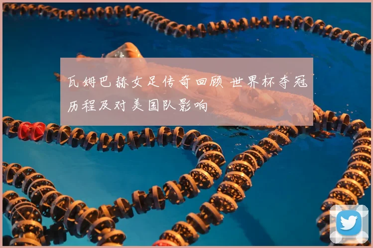 瓦姆巴赫女足传奇回顾 世界杯夺冠历程及对美国队影响