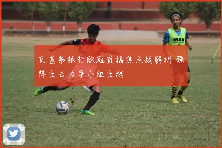 瓦基弗银行欧冠直播焦点战解析 强阵出击力争小组出线