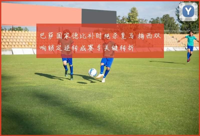 巴萨国家德比补时绝杀皇马 梅西双响锁定逆转成赛季关键转折