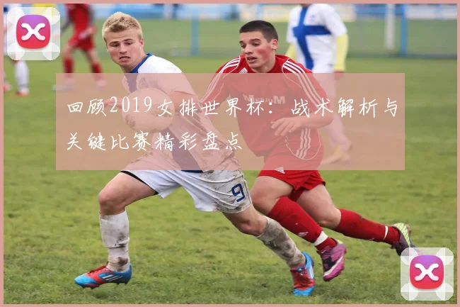 回顾2019女排世界杯：战术解析与关键比赛精彩盘点